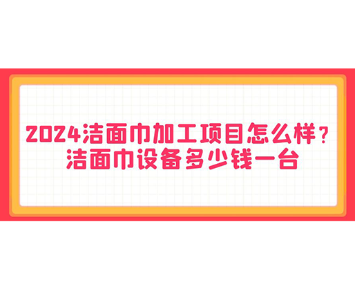 2024潔面巾加工項目怎么樣？潔面巾設備多少錢一臺