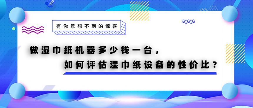 做濕巾紙機(jī)器多少錢一臺，如何評估濕巾紙?jiān)O(shè)備的性價(jià)比？