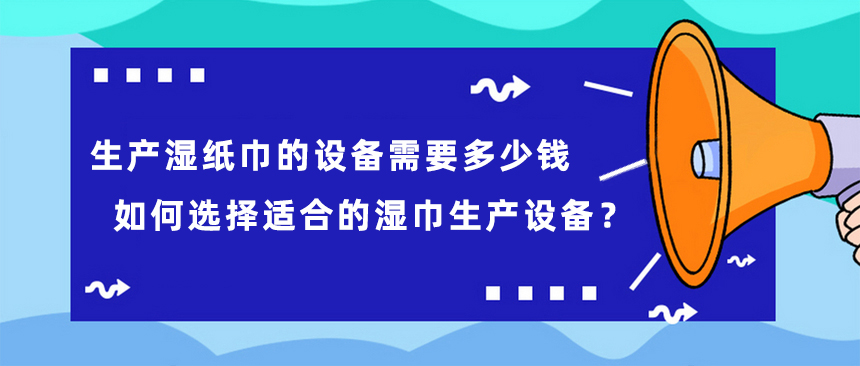 生產(chǎn)濕紙巾的設(shè)備需要多少錢(qián)，如何選擇適合的濕巾生產(chǎn)設(shè)備？